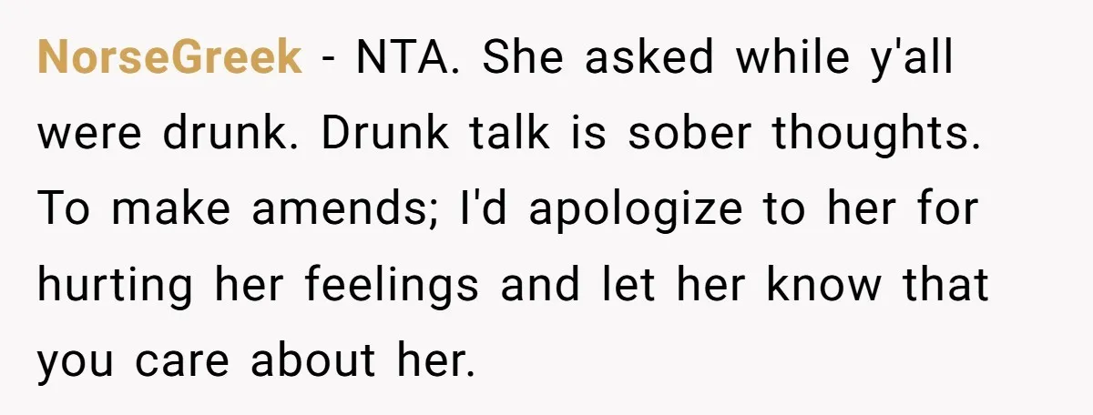 NorseGreek − NTA. She asked while y'all were drunk. Drunk talk is sober thoughts. To make amends; I'd apologize to her for hurting her feelings and let her know that...