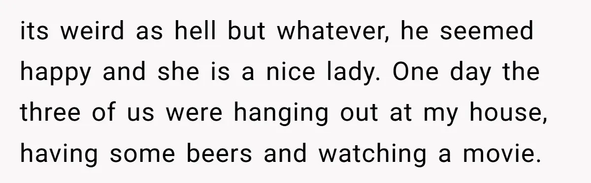 its weird as hell but whatever, he seemed happy and she is a nice lady. One day the three of us were hanging out at my house, having some beers...