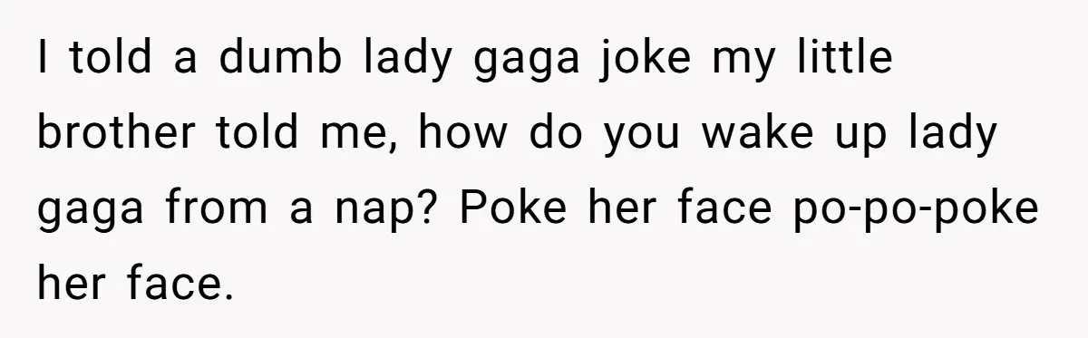 I told a dumb lady gaga joke my little brother told me, how do you wake up lady gaga from a nap? Poke her face po-po-poke her face.