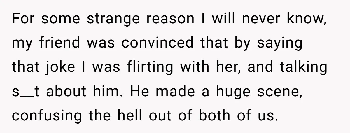 For some strange reason I will never know, my friend was convinced that by saying that joke I was flirting with her, and talking s__t about him. He made a...