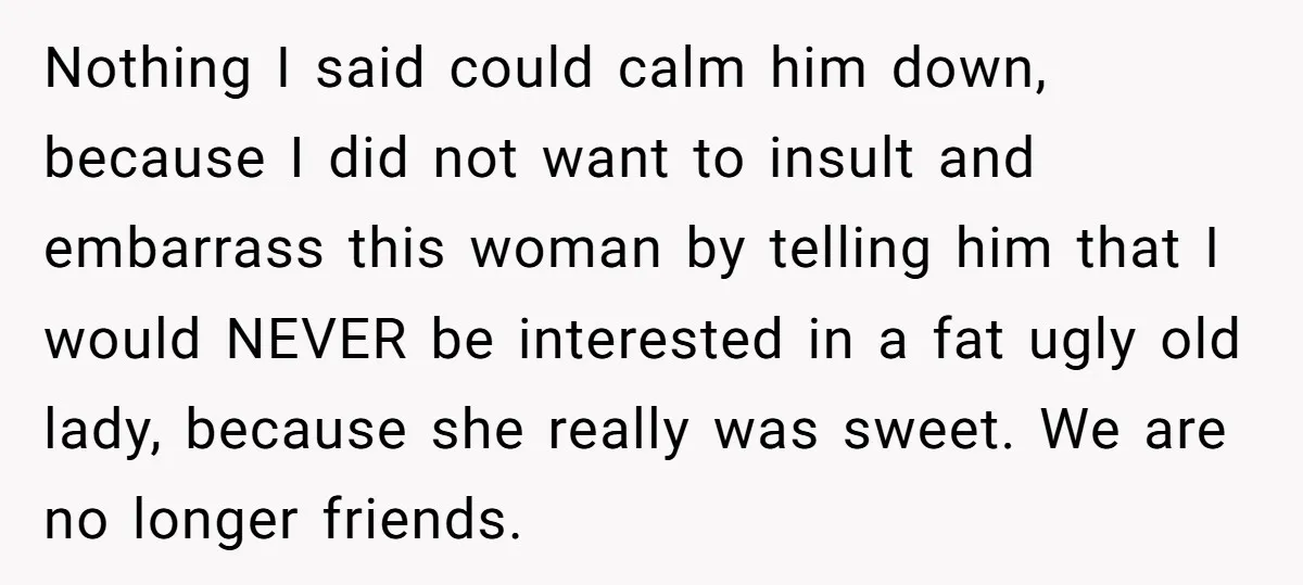 Nothing I said could calm him down, because I did not want to insult and embarrass this woman by telling him that I would NEVER be interested in a fat...