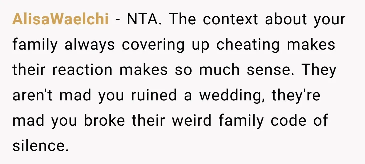 AlisaWaelchi - NTA. The context about your family always covering up cheating makes their reaction makes so much sense. They aren't mad you ruined a wedding, they're mad you broke...