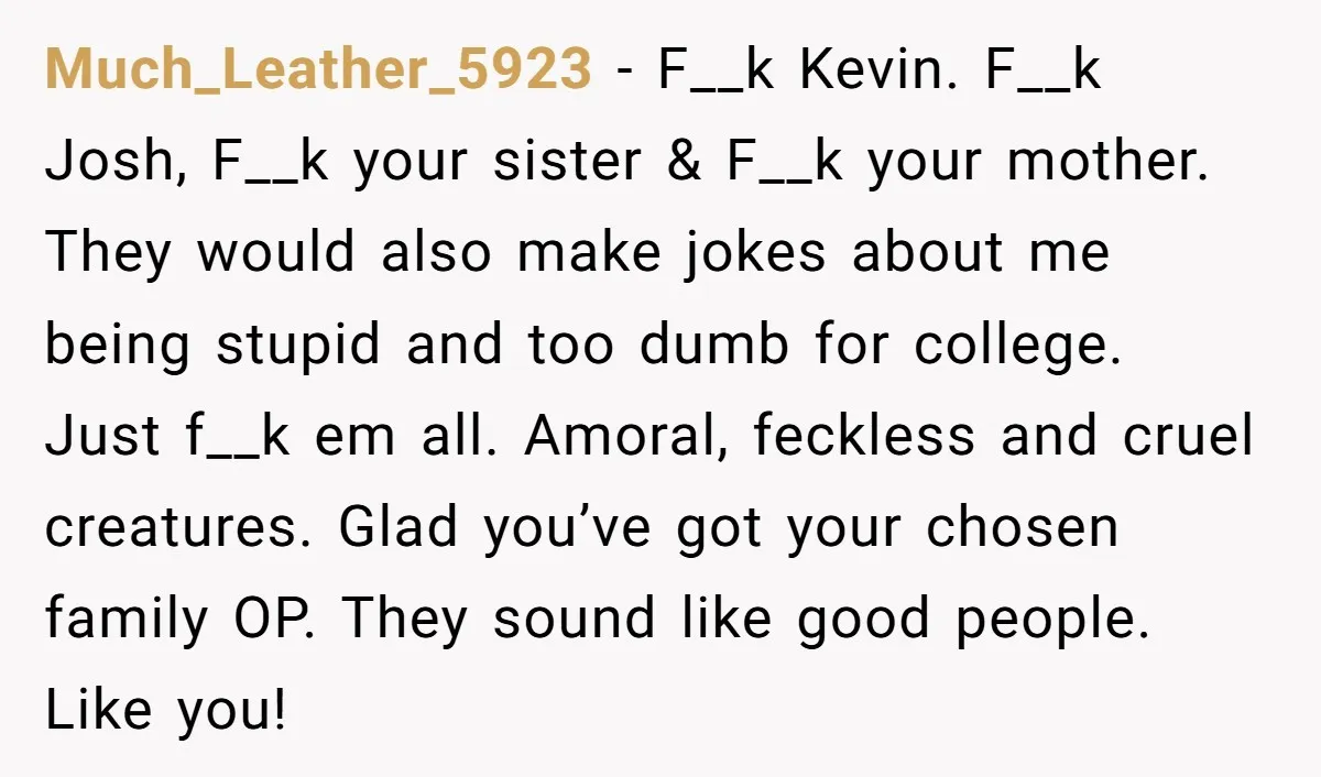 Much_Leather_5923 - F__k Kevin. F__k Josh, F__k your sister & F__k your mother. They would also make jokes about me being stupid and too dumb for college. Just f__k em...