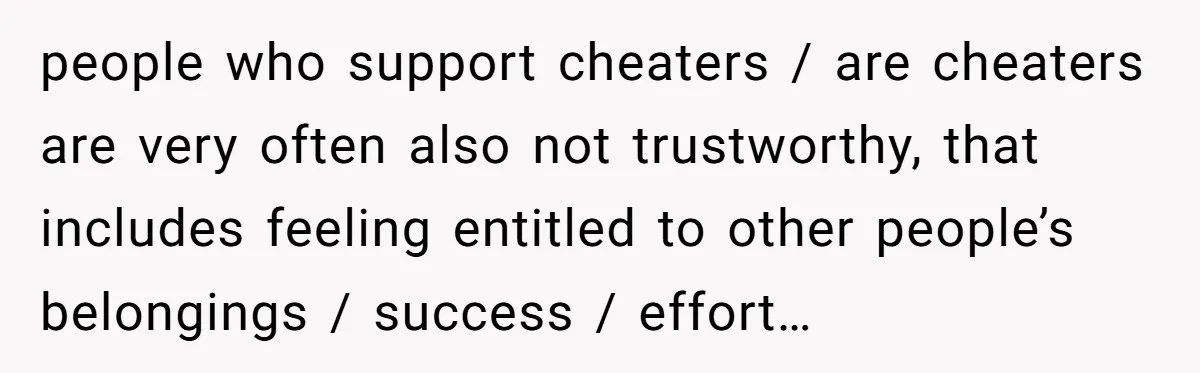 people who support cheaters / are cheaters are very often also not trustworthy, that includes feeling entitled to other people’s belongings / success / effort…
