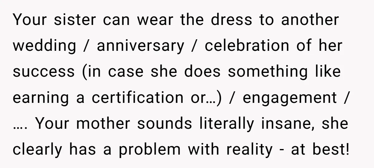 Your sister can wear the dress to another wedding / anniversary / celebration of her success (in case she does something like earning a certification or…) / engagement / …....