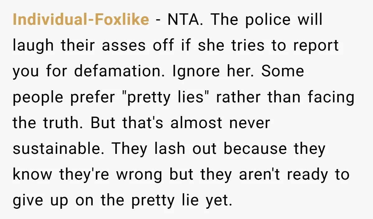 Individual-Foxlike - NTA. The police will laugh their asses off if she tries to report you for defamation. Ignore her. Some people prefer "pretty lies" rather than facing the truth....