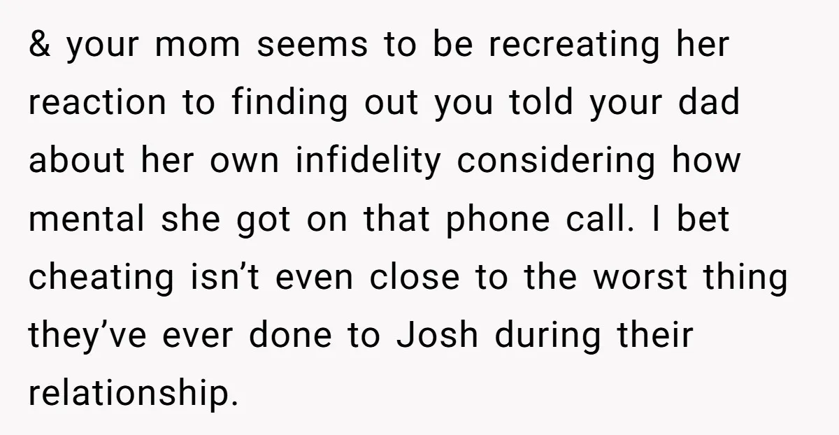 & your mom seems to be recreating her reaction to finding out you told your dad about her own infidelity considering how mental she got on that phone call. I...