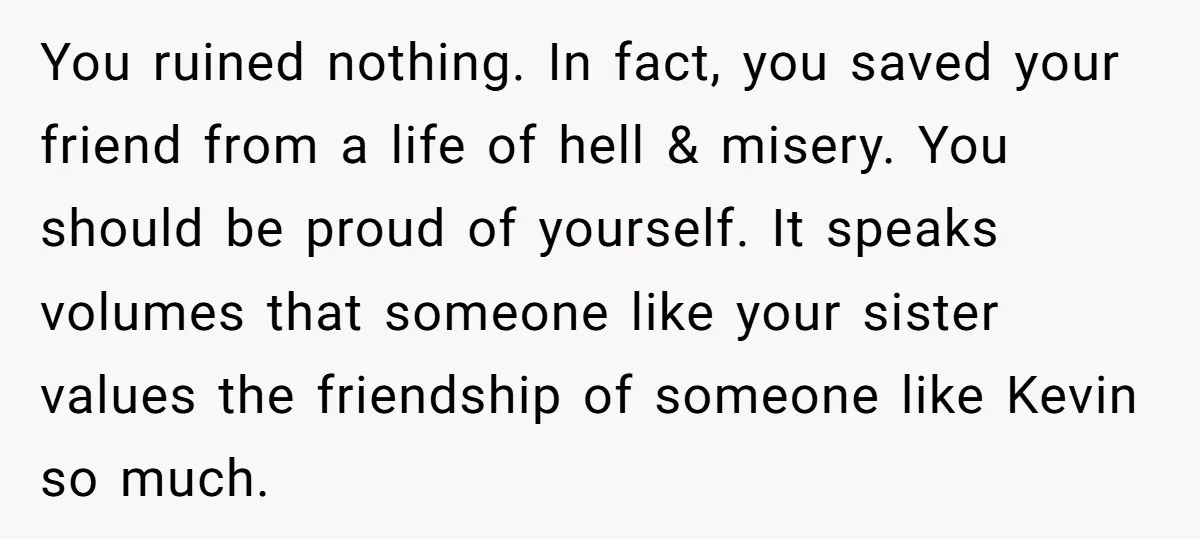 You ruined nothing. In fact, you saved your friend from a life of hell & misery. You should be proud of yourself. It speaks volumes that someone like your sister...
