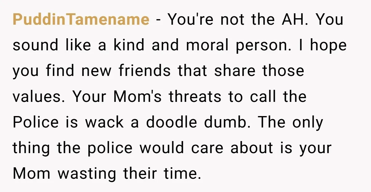 PuddinTamename - You're not the AH. You sound like a kind and moral person. I hope you find new friends that share those values. Your Mom's threats to call the...