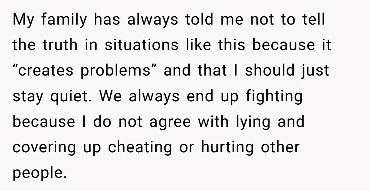 My family has always told me not to tell the truth in situations like this because it “creates problems” and that I should just stay quiet. We always end up...