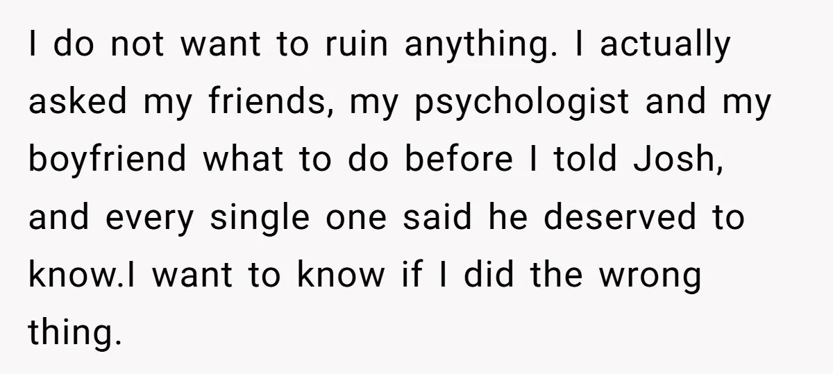 I do not want to ruin anything. I actually asked my friends, my psychologist and my boyfriend what to do before I told Josh, and every single one said he...