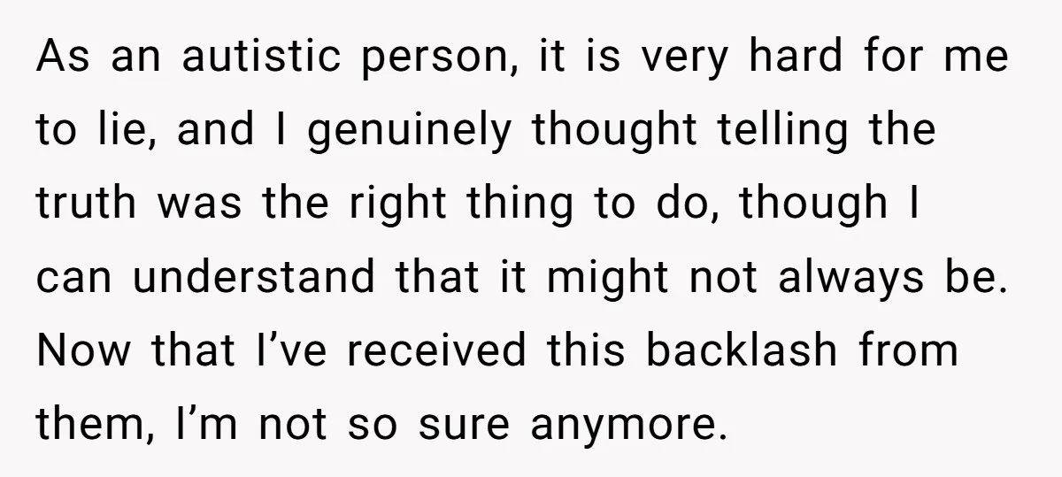 As an autistic person, it is very hard for me to lie, and I genuinely thought telling the truth was the right thing to do, though I can understand that...