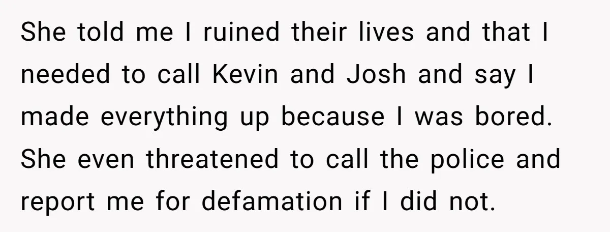 She told me I ruined their lives and that I needed to call Kevin and Josh and say I made everything up because I was bored. She even threatened to...