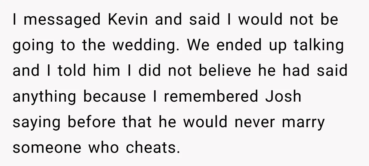I messaged Kevin and said I would not be going to the wedding. We ended up talking and I told him I did not believe he had said anything because...