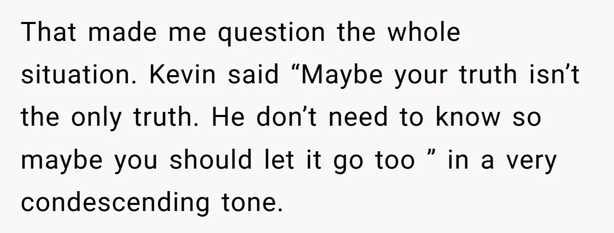 That made me question the whole situation. Kevin said “Maybe your truth isn’t the only truth. He don’t need to know so maybe you should let it go too ”...