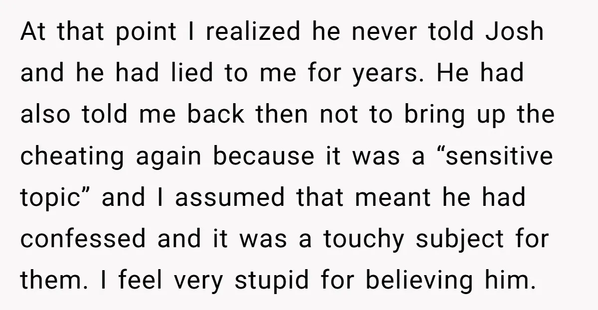At that point I realized he never told Josh and he had lied to me for years. He had also told me back then not to bring up the cheating...