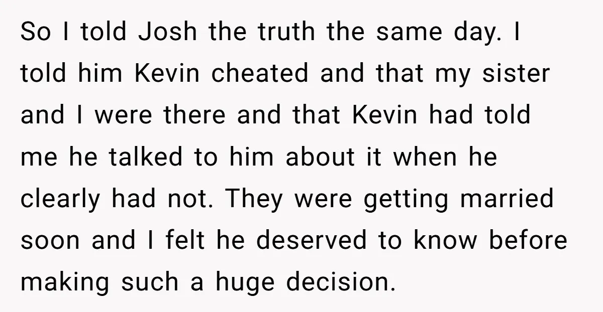 So I told Josh the truth the same day. I told him Kevin cheated and that my sister and I were there and that Kevin had told me he talked...