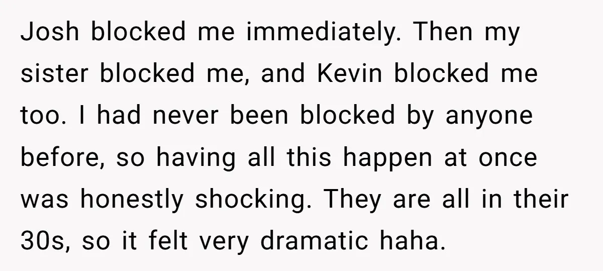 Josh blocked me immediately. Then my sister blocked me, and Kevin blocked me too. I had never been blocked by anyone before, so having all this happen at once was...