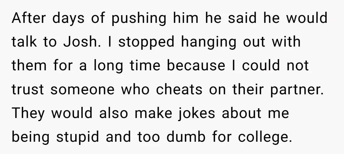 After days of pushing him he said he would talk to Josh. I stopped hanging out with them for a long time because I could not trust someone who cheats...