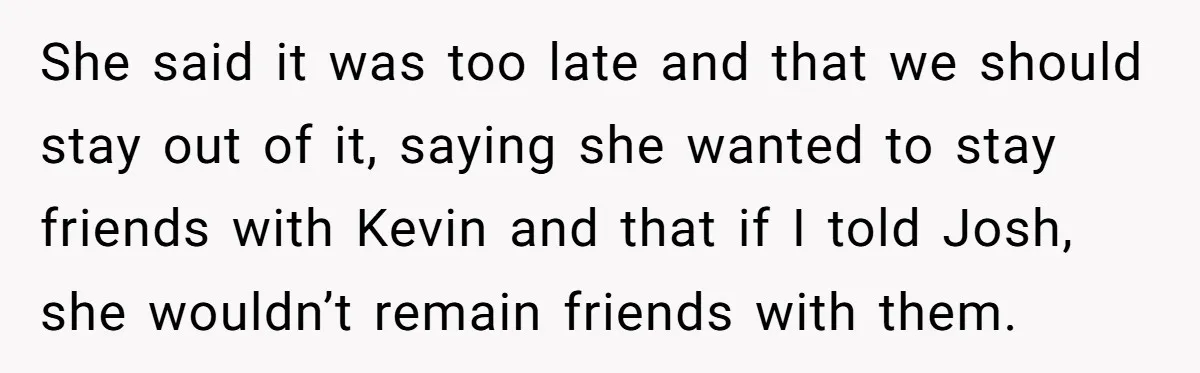 She said it was too late and that we should stay out of it, saying she wanted to stay friends with Kevin and that if I told Josh, she wouldn’t...
