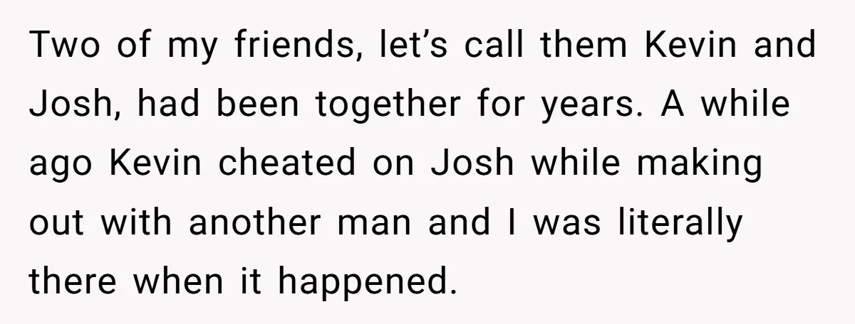Two of my friends, let’s call them Kevin and Josh, had been together for years. A while ago Kevin cheated on Josh while making out with another man and I...