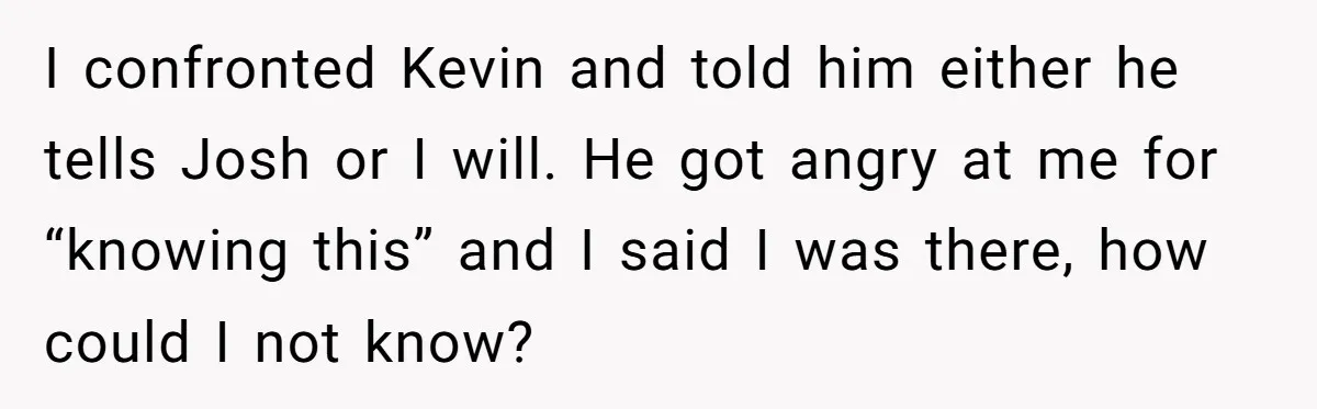 I confronted Kevin and told him either he tells Josh or I will. He got angry at me for “knowing this” and I said I was there, how could I...