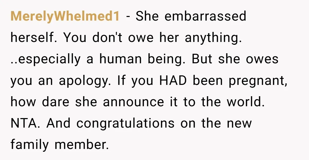 MerelyWhelmed1 - She embarrassed herself. You don't owe her anything. ..especially a human being. But she owes you an apology. If you HAD been pregnant, how dare she announce it...