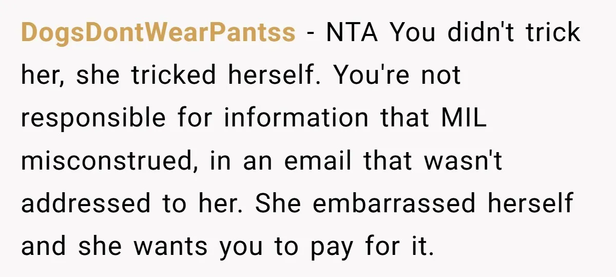 DogsDontWearPantss - NTA You didn't trick her, she tricked herself. You're not responsible for information that MIL misconstrued, in an email that wasn't addressed to her. She embarrassed herself and...