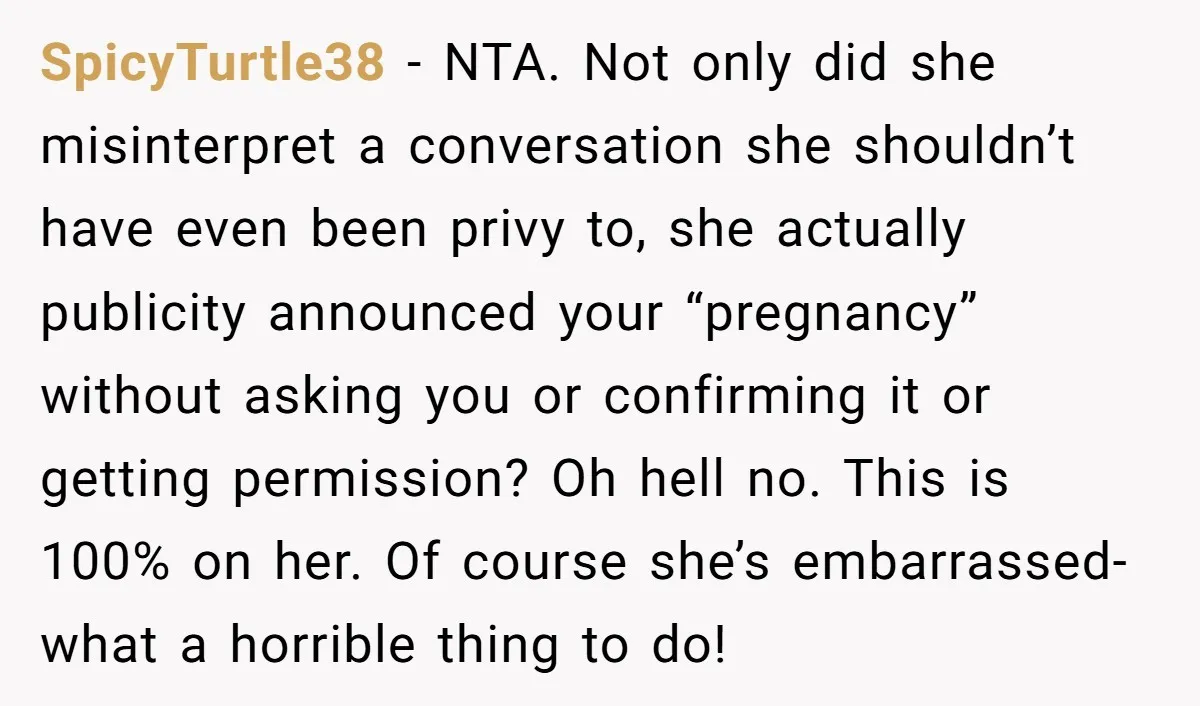 SpicyTurtle38 - NTA. Not only did she misinterpret a conversation she shouldn’t have even been privy to, she actually publicity announced your “pregnancy” without asking you or confirming it or...