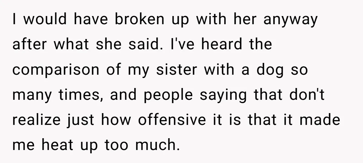 I would have broken up with her anyway after what she said. I've heard the comparison of my sister with a dog so many times, and people saying that don't...