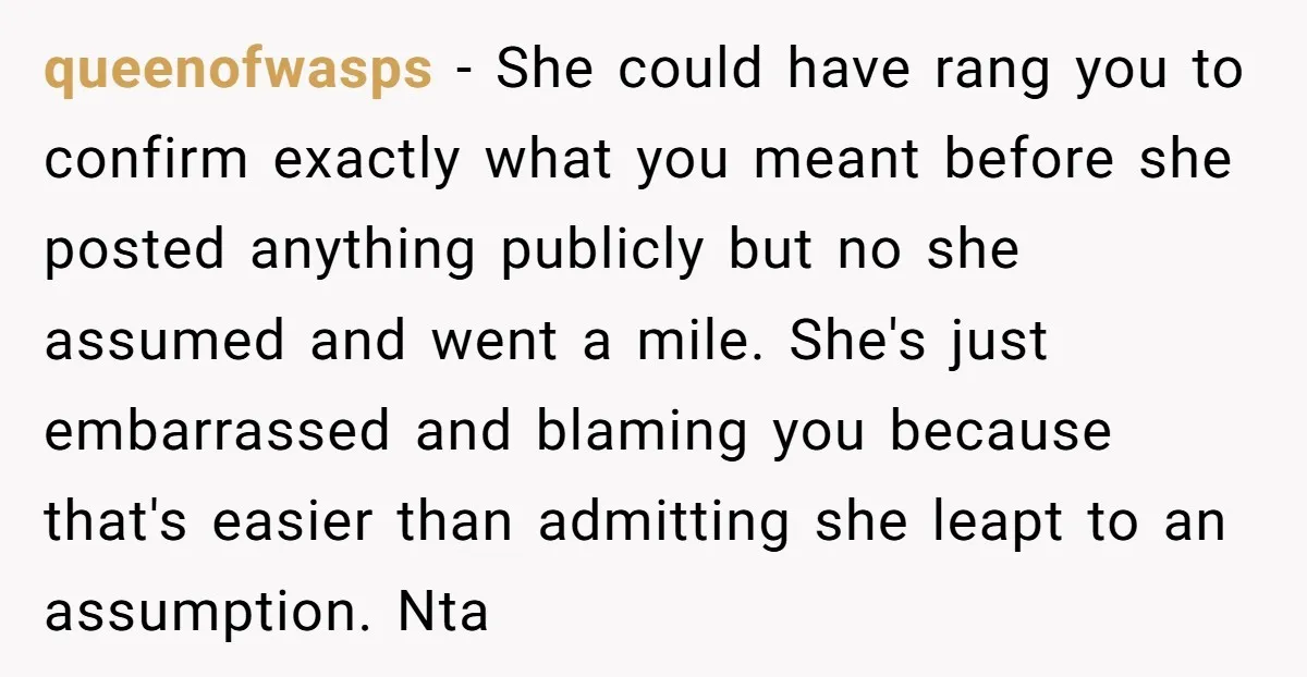 queenofwasps - She could have rang you to confirm exactly what you meant before she posted anything publicly but no she assumed and went a mile. She's just embarrassed and...