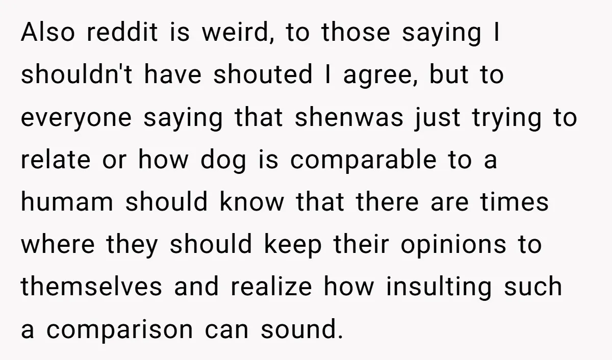 Also reddit is weird, to those saying I shouldn't have shouted I agree, but to everyone saying that shenwas just trying to relate or how dog is comparable to a...