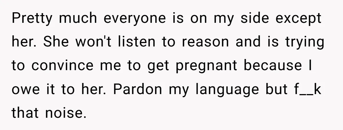 Pretty much everyone is on my side except her. She won't listen to reason and is trying to convince me to get pregnant because I owe it to her. Pardon...