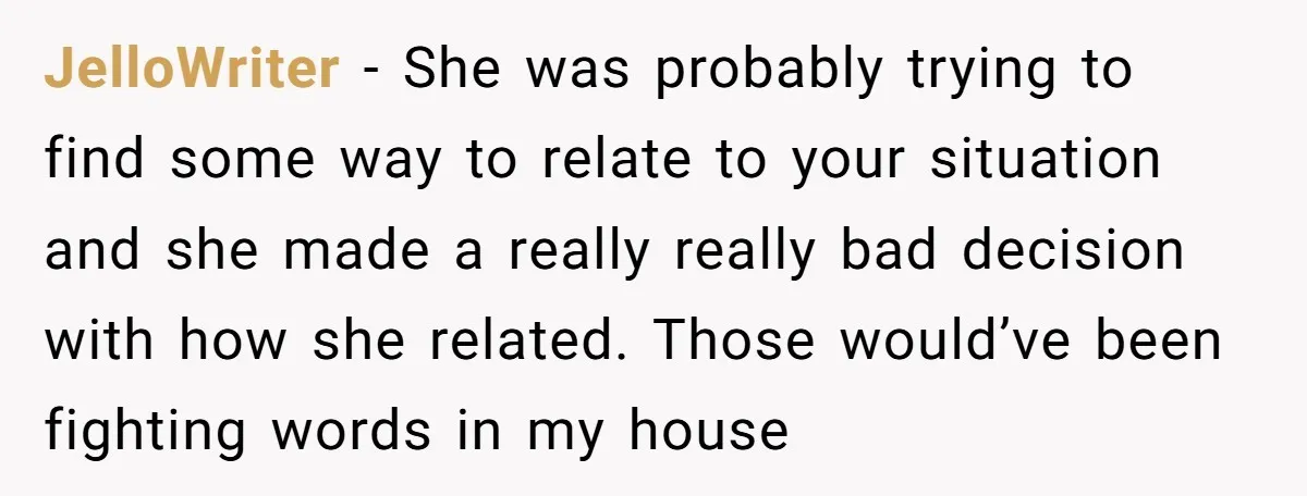 JelloWriter − She was probably trying to find some way to relate to your situation and she made a really really bad decision with how she related. Those would’ve been...