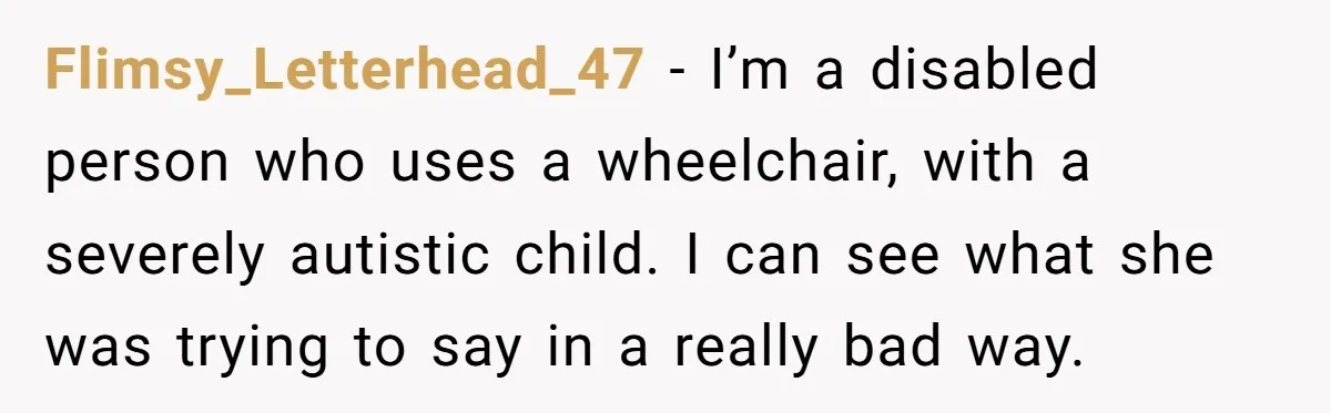 Flimsy_Letterhead_47 − I’m a disabled person who uses a wheelchair, with a severely autistic child. I can see what she was trying to say in a really bad way.