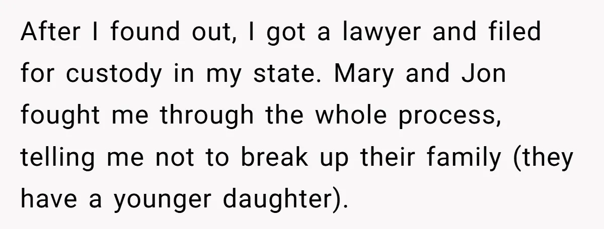 After I found out, I got a lawyer and filed for custody in my state. Mary and Jon fought me through the whole process, telling me not to break up...