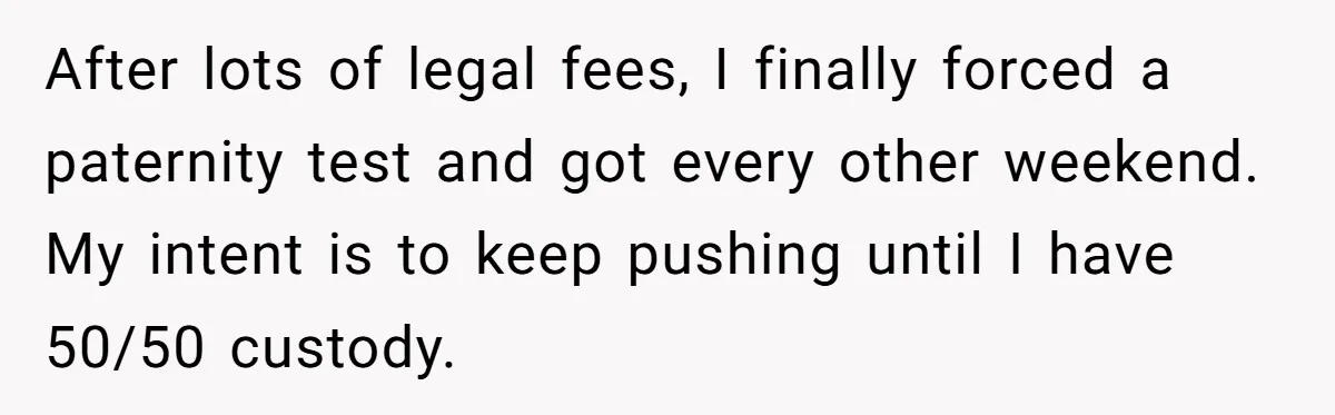 After lots of legal fees, I finally forced a paternity test and got every other weekend. My intent is to keep pushing until I have 50/50 custody.