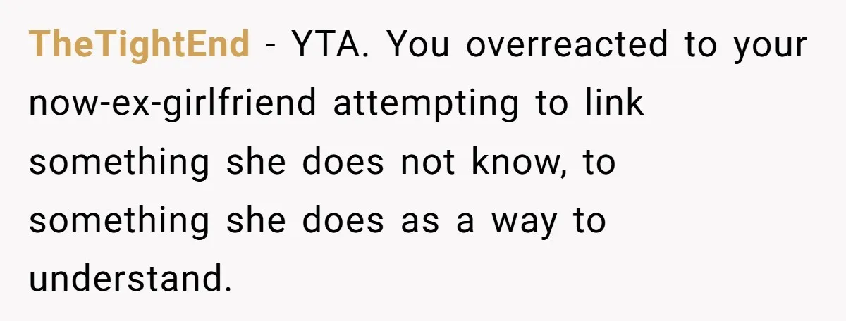 TheTightEnd − YTA. You overreacted to your now-ex-girlfriend attempting to link something she does not know, to something she does as a way to understand.