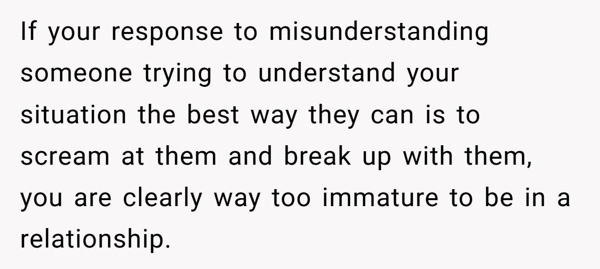 If your response to misunderstanding someone trying to understand your situation the best way they can is to scream at them and break up with them, you are clearly way...