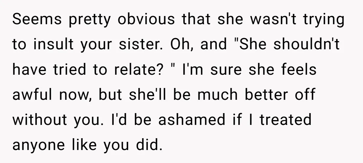 Seems pretty obvious that she wasn't trying to insult your sister. Oh, and "She shouldn't have tried to relate? " I'm sure she feels awful now, but she'll be much...
