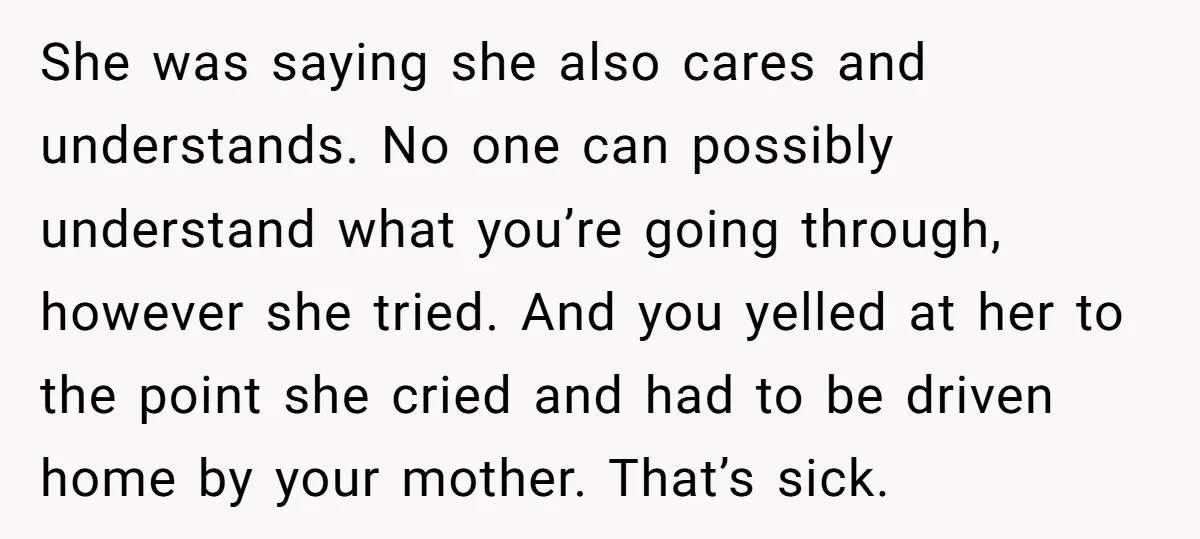 She was saying she also cares and understands. No one can possibly understand what you’re going through, however she tried. And you yelled at her to the point she cried...