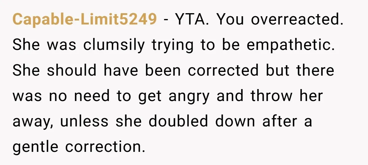 Capable-Limit5249 − YTA. You overreacted. She was clumsily trying to be empathetic. She should have been corrected but there was no need to get angry and throw her away, unless...