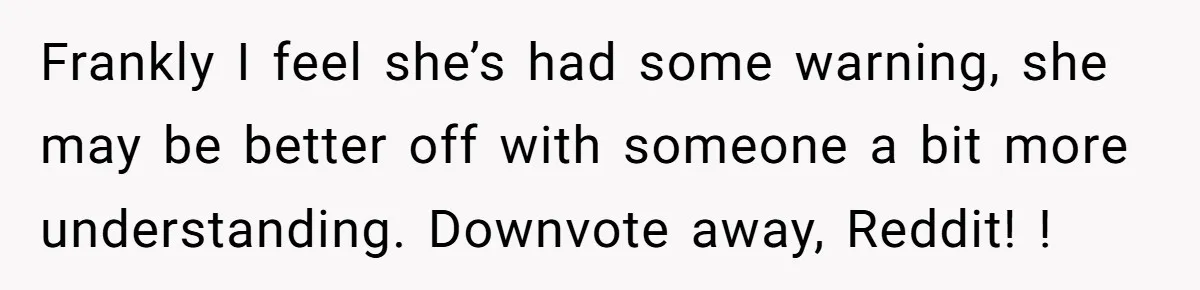 Frankly I feel she’s had some warning, she may be better off with someone a bit more understanding. Downvote away, Reddit! !