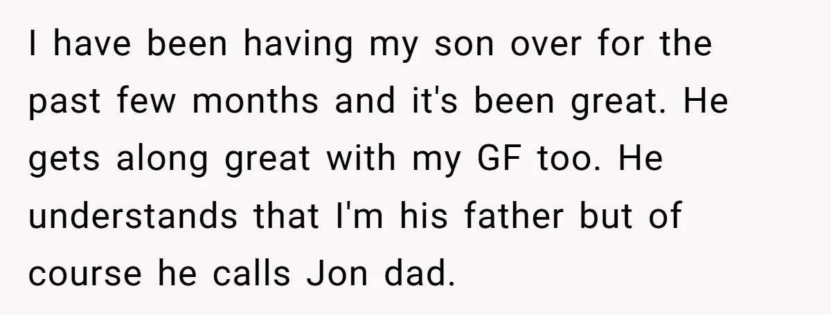 I have been having my son over for the past few months and it's been great. He gets along great with my GF too. He understands that I'm his father...
