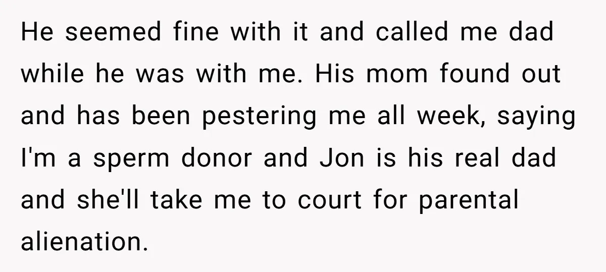He seemed fine with it and called me dad while he was with me. His mom found out and has been pestering me all week, saying I'm a sperm donor...