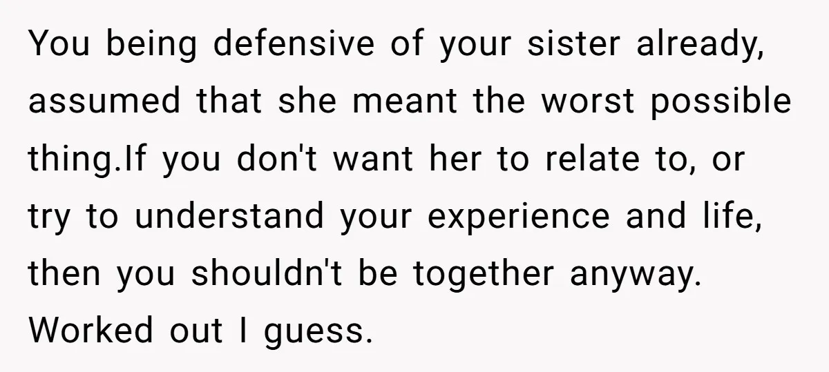 You being defensive of your sister already, assumed that she meant the worst possible thing.If you don't want her to relate to, or try to understand your experience and life,...