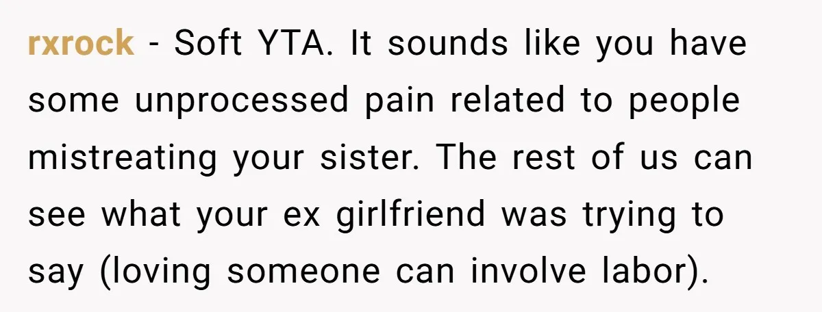 rxrock − Soft YTA. It sounds like you have some unprocessed pain related to people mistreating your sister. The rest of us can see what your ex girlfriend was trying...