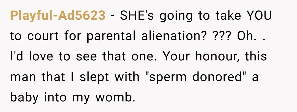 Playful-Ad5623 − SHE's going to take YOU to court for parental alienation? ??? Oh. . I'd love to see that one. Your honour, this man that I slept with "sperm...