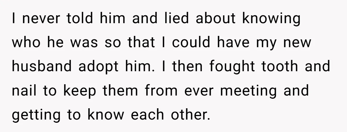 I never told him and lied about knowing who he was so that I could have my new husband adopt him. I then fought tooth and nail to keep them...
