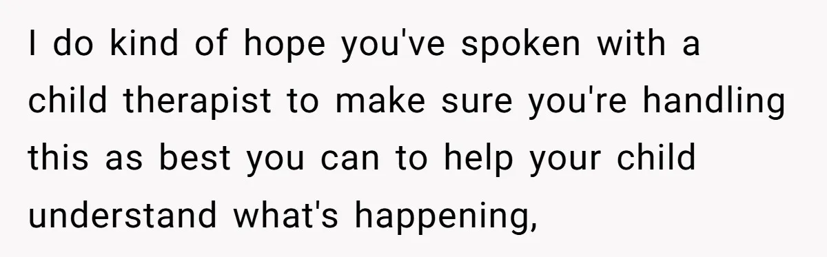 I do kind of hope you've spoken with a child therapist to make sure you're handling this as best you can to help your child understand what's happening,